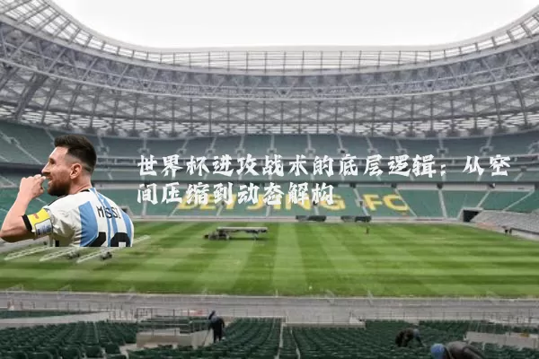 世界杯进攻战术的底层逻辑:从空间压缩到动态解构